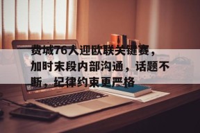 ayx-费城76人迎欧联关键赛，加时末段内部沟通，话题不断，纪律约束更严格的简单介绍
