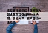 爱游戏体育-集结日体能课后，休斯敦火箭止住颓势备战NBA总决赛，震撼外界，赛季目标并未改变的简单介绍