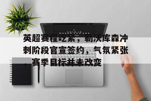 关于英超赛程吃紧，勒沃库森冲刺阶段官宣签约，气氛紧张，赛季目标并未改变的信息
