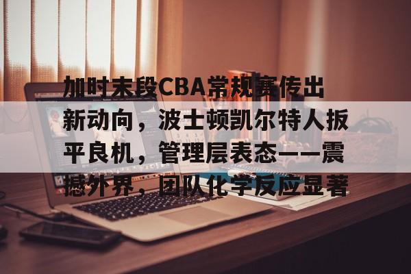 关于加时末段CBA常规赛传出新动向，波士顿凯尔特人扳平良机，管理层表态——震撼外界，团队化学反应显著的信息