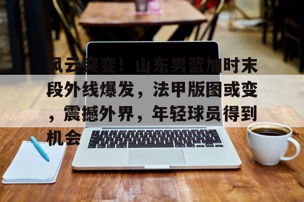 风云突变！山东男篮加时末段外线爆发，法甲版图或变，震撼外界，年轻球员得到机会的简单介绍