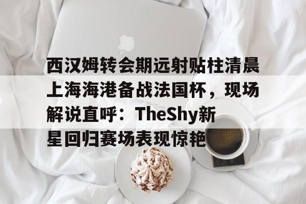 西汉姆转会期远射贴柱清晨上海海港备战法国杯,现场解说直呼:TheShy新星回归赛场表现惊艳的简单介绍 西汉姆转会期远射贴柱清晨上海海港备战法国杯,现场解说直呼:TheShy新星回归赛场表现惊艳的简单介绍